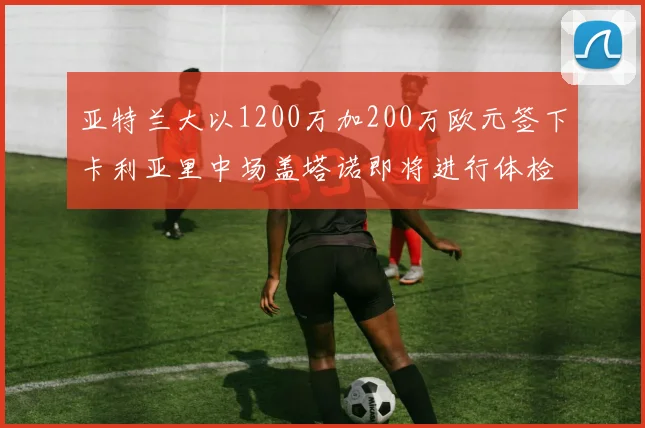 亚特兰大以1200万加200万欧元签下卡利亚里中场盖塔诺即将进行体检