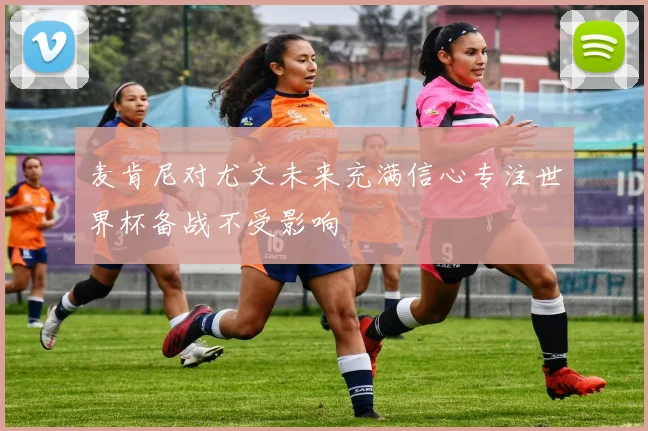 麦肯尼对尤文未来充满信心专注世界杯备战不受影响