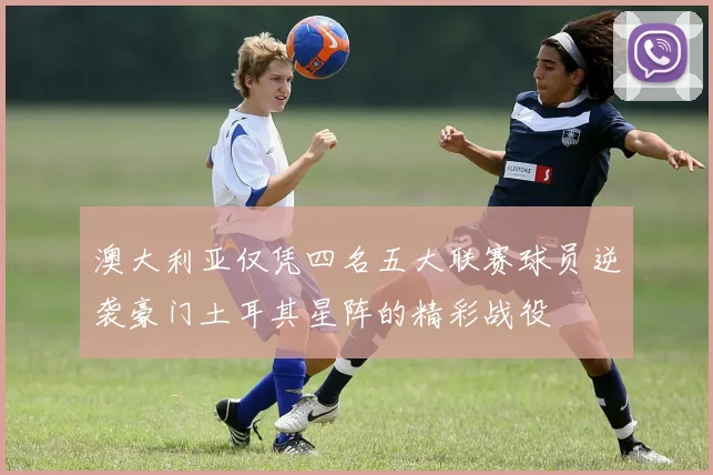 澳大利亚仅凭四名五大联赛球员逆袭豪门土耳其星阵的精彩战役