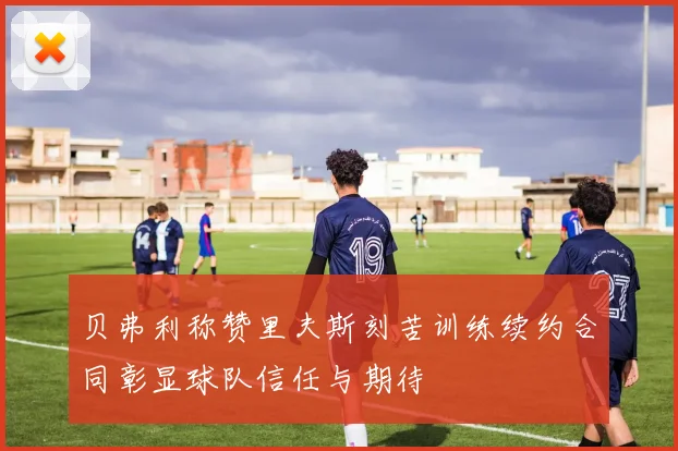 贝弗利称赞里夫斯刻苦训练续约合同彰显球队信任与期待