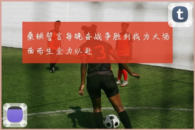 桑顿誓言每晚奋战争胜利我为大场面而生全力以赴