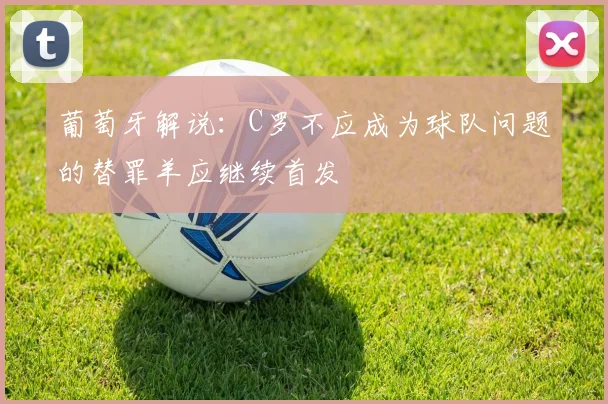 葡萄牙解说：C罗不应成为球队问题的替罪羊应继续首发