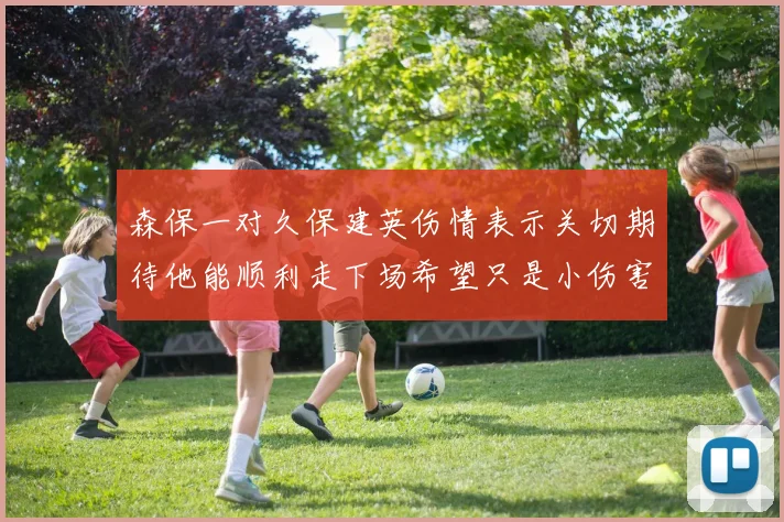 森保一对久保建英伤情表示关切期待他能顺利走下场希望只是小伤害