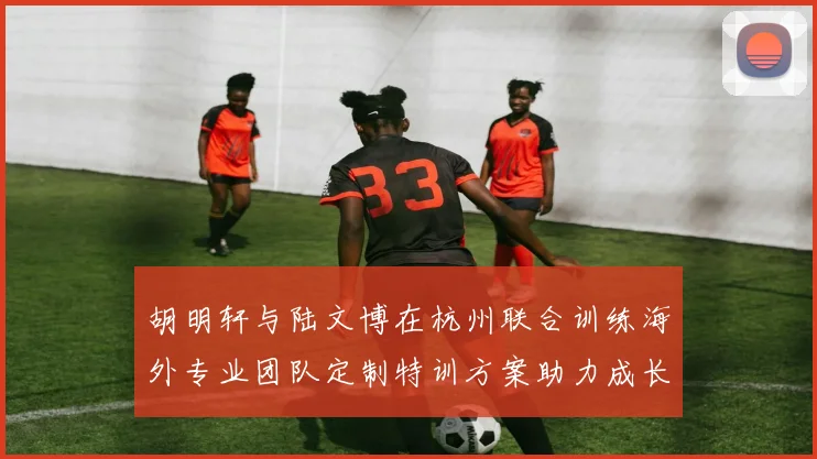 胡明轩与陆文博在杭州联合训练海外专业团队定制特训方案助力成长