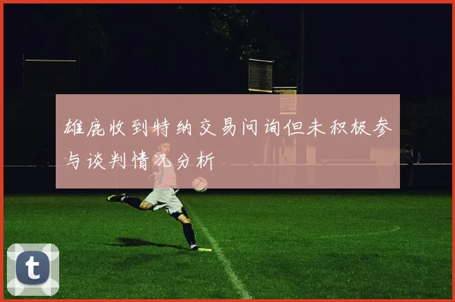 雄鹿收到特纳交易问询但未积极参与谈判情况分析