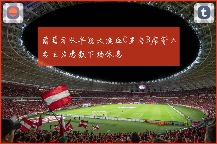 葡萄牙队半场大换血C罗与B席等六名主力悉数下场休息