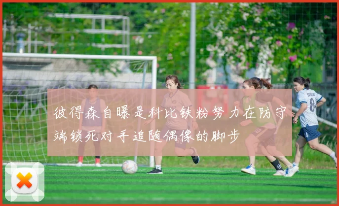 彼得森自曝是科比铁粉努力在防守端锁死对手追随偶像的脚步