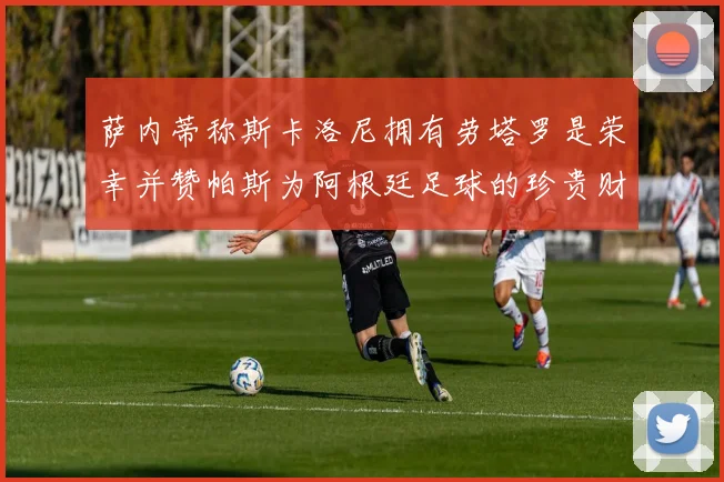 萨内蒂称斯卡洛尼拥有劳塔罗是荣幸并赞帕斯为阿根廷足球的珍贵财富