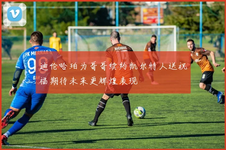 迪伦哈珀为哥哥续约凯尔特人送祝福期待未来更辉煌表现