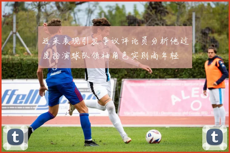 近来表现引发争议评论员分析他过度扮演球队领袖角色实则尚年轻
