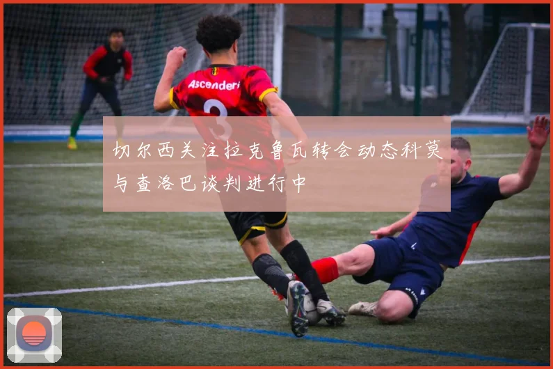 切尔西关注拉克鲁瓦转会动态科莫与查洛巴谈判进行中