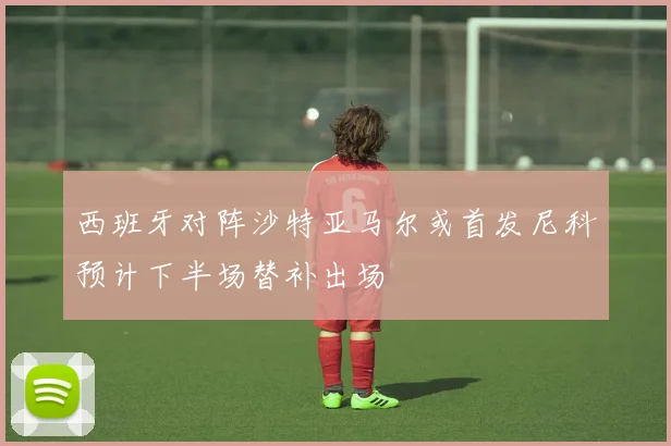 西班牙对阵沙特亚马尔或首发尼科预计下半场替补出场